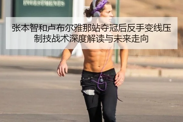 张本智和卢布尔雅那站夺冠后反手变线压制技战术深度解读与未来走向